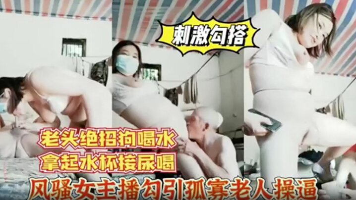 风骚女主播勾引孤寡老人操逼，老头操完口渴接尿喝}